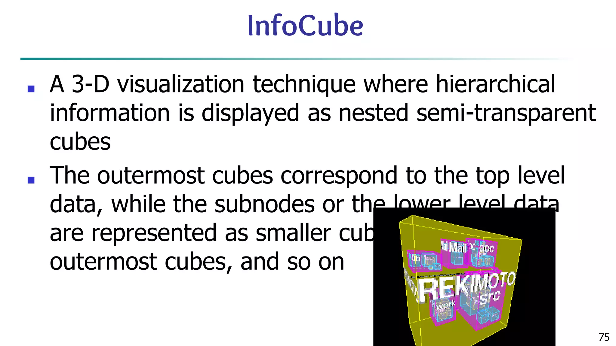 75 InfoCube ■ A 3-D visualization technique where hierarchical information is displayed as nested semi-transparent cubes ■ The outermost cubes correspond to the top level data, while the subnodes or the lower level data are represented as smaller cubes inside the outermost cubes, and so on 