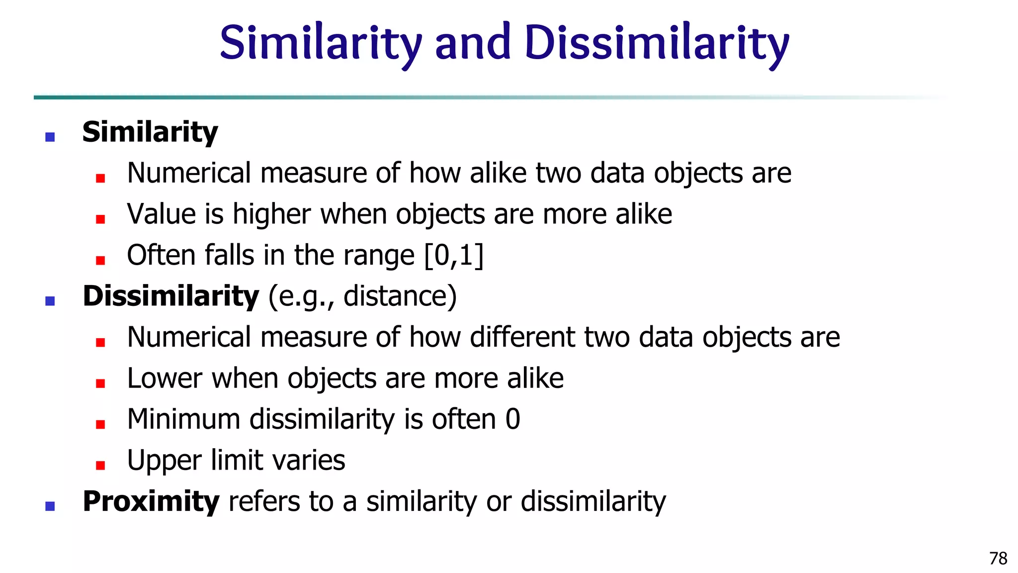 78 Similarity and Dissimilarity ■ Similarity ■ Numerical measure of how alike two data objects are ■ Value is higher when objects are more alike ■ Often falls in the range [0,1] ■ Dissimilarity (e.g., distance) ■ Numerical measure of how different two data objects are ■ Lower when objects are more alike ■ Minimum dissimilarity is often 0 ■ Upper limit varies ■ Proximity refers to a similarity or dissimilarity 