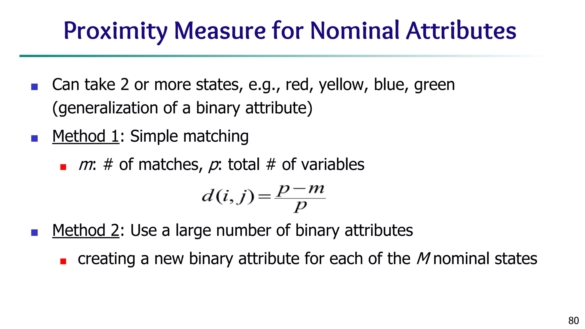 80 Proximity Measure for Nominal Attributes ■ Can take 2 or more states, e.g., red, yellow, blue, green (generalization of a binary attribute) ■ Method 1: Simple matching ■ m: # of matches, p: total # of variables ■ Method 2: Use a large number of binary attributes ■ creating a new binary attribute for each of the M nominal states 