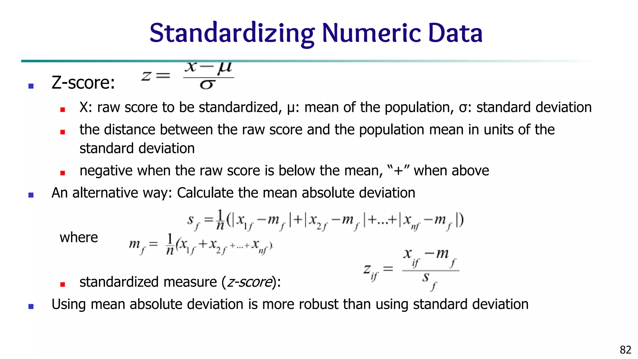 82 Standardizing Numeric Data ■ Z-score: ■ X: raw score to be standardized, μ: mean of the population, σ: standard deviation ■ the distance between the raw score and the population mean in units of the standard deviation ■ negative when the raw score is below the mean, “+” when above ■ An alternative way: Calculate the mean absolute deviation where ■ standardized measure (z-score): ■ Using mean absolute deviation is more robust than using standard deviation 