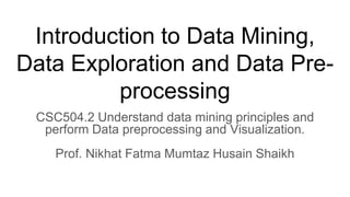 Introduction to Data Mining,
Data Exploration and Data Pre-
processing
CSC504.2 Understand data mining principles and
perform Data preprocessing and Visualization.
Prof. Nikhat Fatma Mumtaz Husain Shaikh
 
