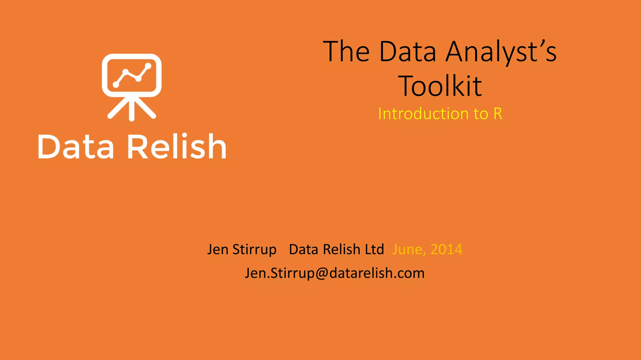 The Data Analyst’s Toolkit Introduction to R Jen Stirrup | Data Relish Ltd| June, 2014 Jen.Stirrup@datarelish.com 