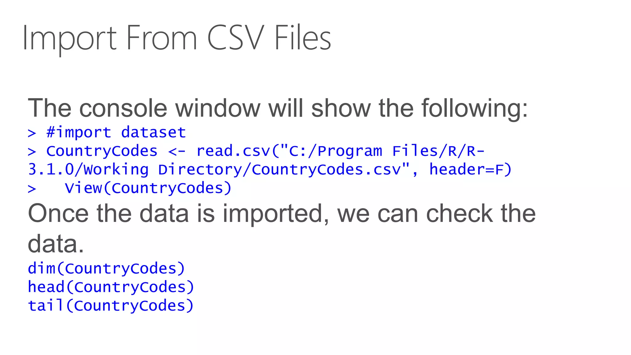 Import From CSV Files The console window will show the following: > #import dataset > CountryCodes <- read.csv("C:/Program Files/R/R- 3.1.0/Working Directory/CountryCodes.csv", header=F) > View(CountryCodes) Once the data is imported, we can check the data. dim(CountryCodes) head(CountryCodes) tail(CountryCodes) 