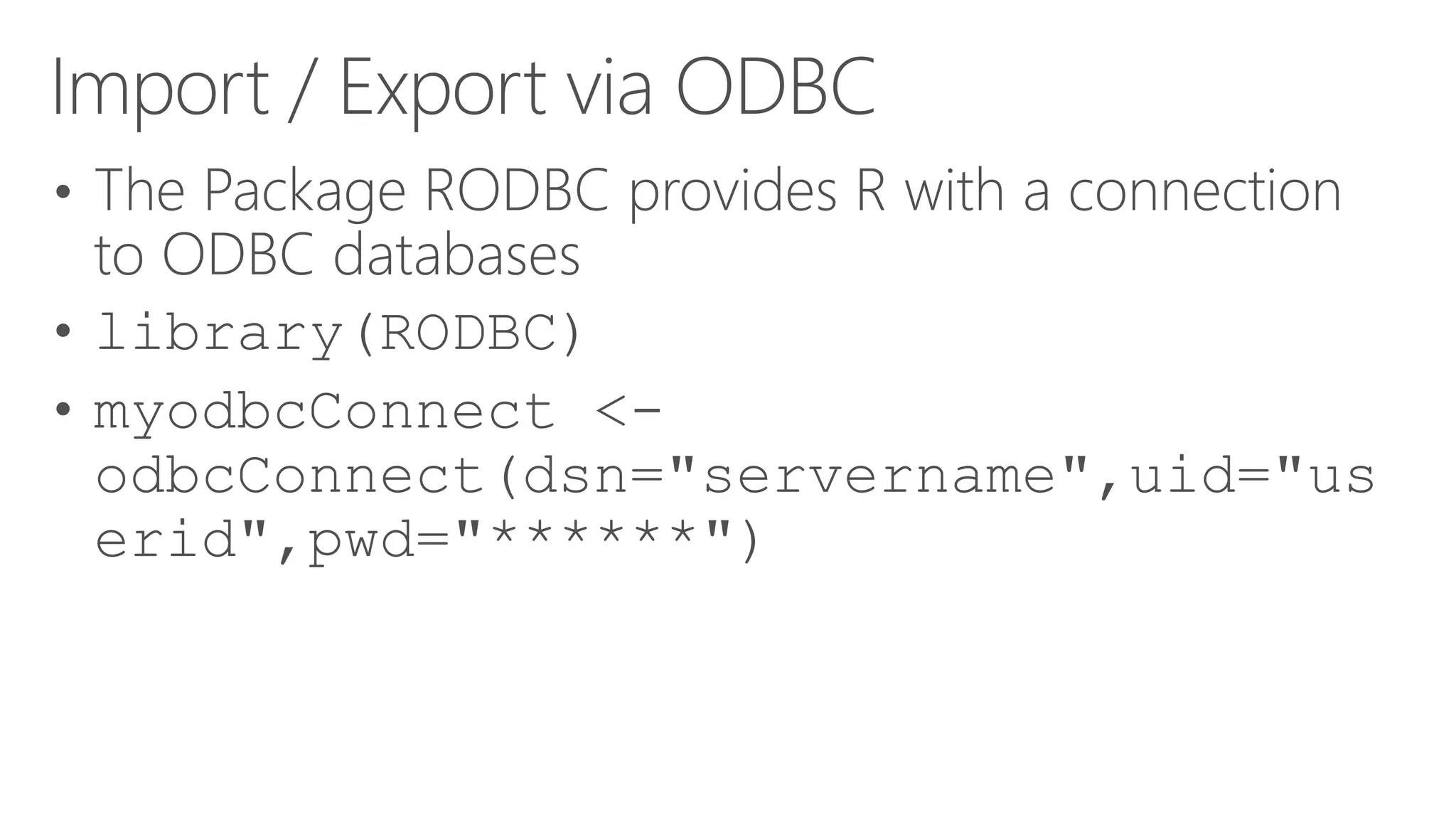 Import / Export via ODBC • The Package RODBC provides R with a connection to ODBC databases • library(RODBC) • myodbcConnect <- odbcConnect(dsn="servername",uid="us erid",pwd="******") 