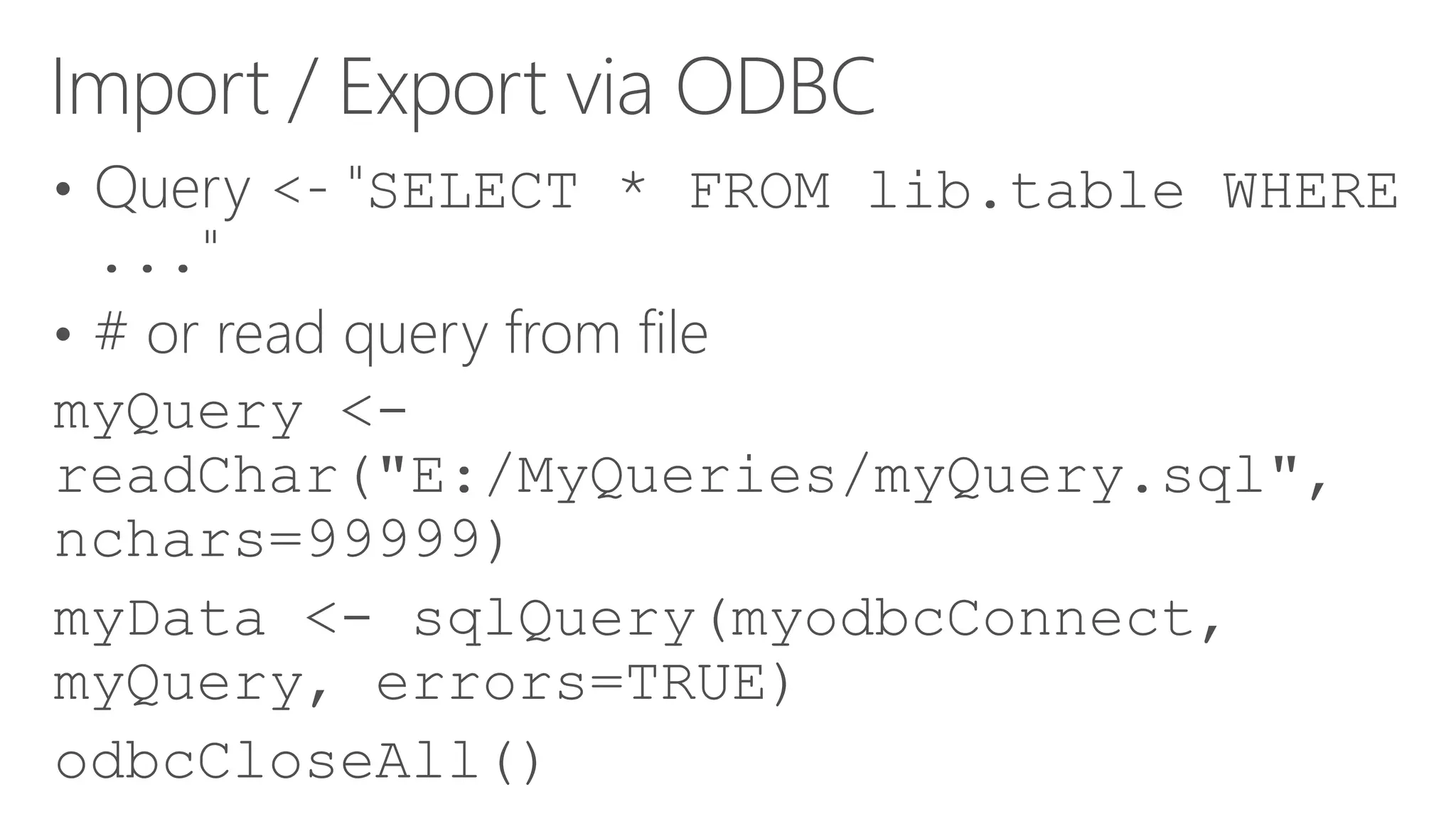 Import / Export via ODBC • Query <- "SELECT * FROM lib.table WHERE ..." • # or read query from file myQuery <- readChar("E:/MyQueries/myQuery.sql", nchars=99999) myData <- sqlQuery(myodbcConnect, myQuery, errors=TRUE) odbcCloseAll() 