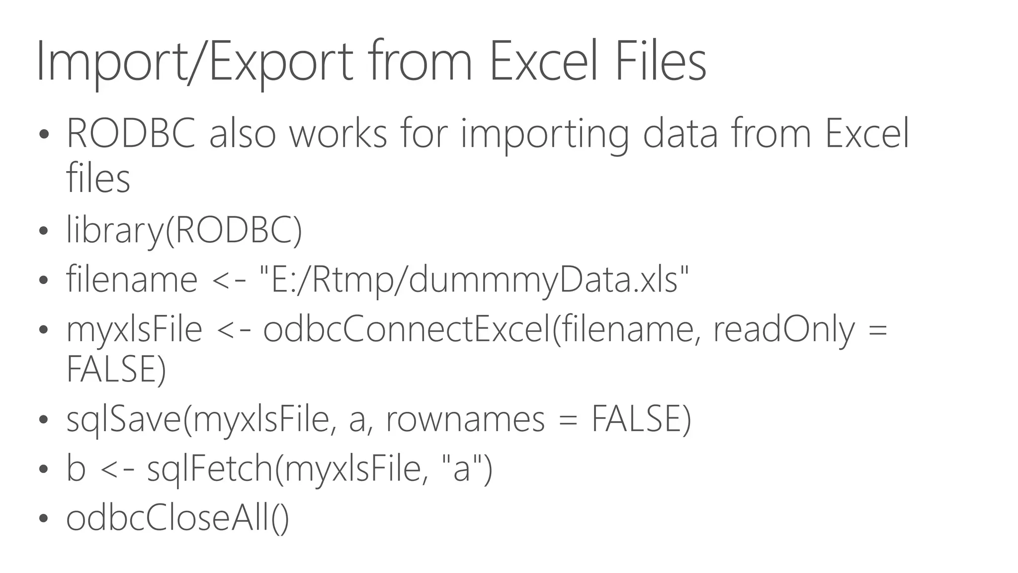 Import/Export from Excel Files • RODBC also works for importing data from Excel files • library(RODBC) • filename <- "E:/Rtmp/dummmyData.xls" • myxlsFile <- odbcConnectExcel(filename, readOnly = FALSE) • sqlSave(myxlsFile, a, rownames = FALSE) • b <- sqlFetch(myxlsFile, "a") • odbcCloseAll() 