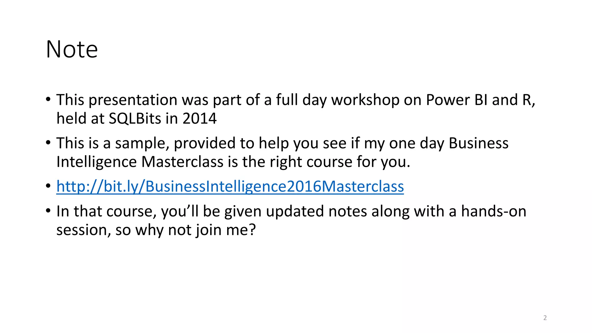 Note • This presentation was part of a full day workshop on Power BI and R, held at SQLBits in 2014 • This is a sample, provided to help you see if my one day Business Intelligence Masterclass is the right course for you. • http://bit.ly/BusinessIntelligence2016Masterclass • In that course, you’ll be given updated notes along with a hands-on session, so why not join me? 2 
