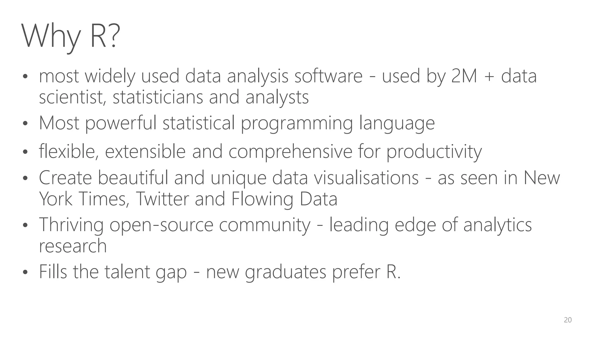 Why R? • most widely used data analysis software - used by 2M + data scientist, statisticians and analysts • Most powerful statistical programming language • flexible, extensible and comprehensive for productivity • Create beautiful and unique data visualisations - as seen in New York Times, Twitter and Flowing Data • Thriving open-source community - leading edge of analytics research • Fills the talent gap - new graduates prefer R. 20 