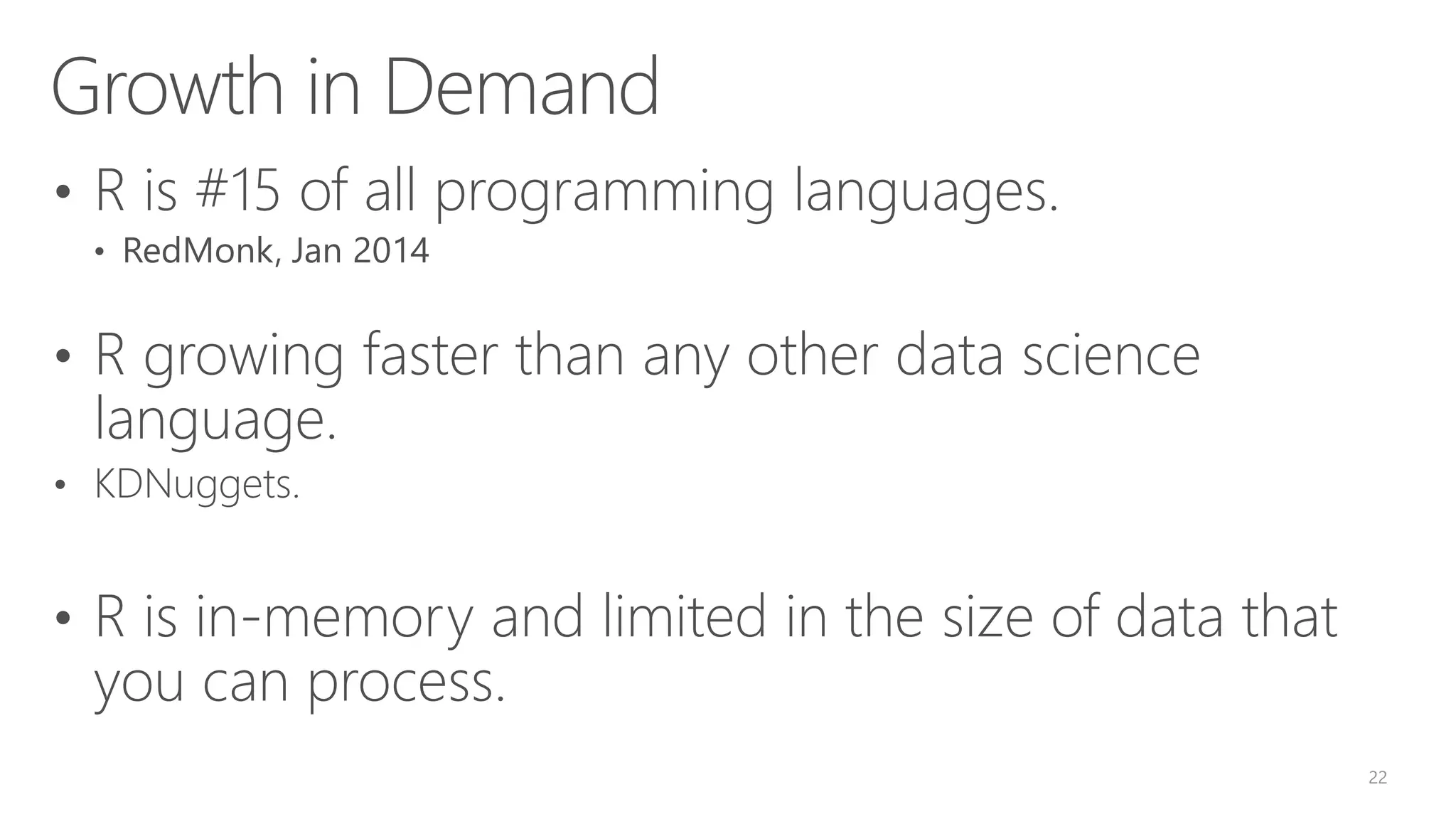 Growth in Demand • R is #15 of all programming languages. • RedMonk, Jan 2014 • R growing faster than any other data science language. • KDNuggets. • R is in-memory and limited in the size of data that you can process. 22 