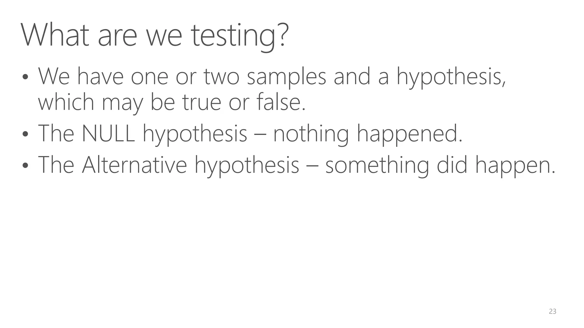 What are we testing? • We have one or two samples and a hypothesis, which may be true or false. • The NULL hypothesis – nothing happened. • The Alternative hypothesis – something did happen. 23 