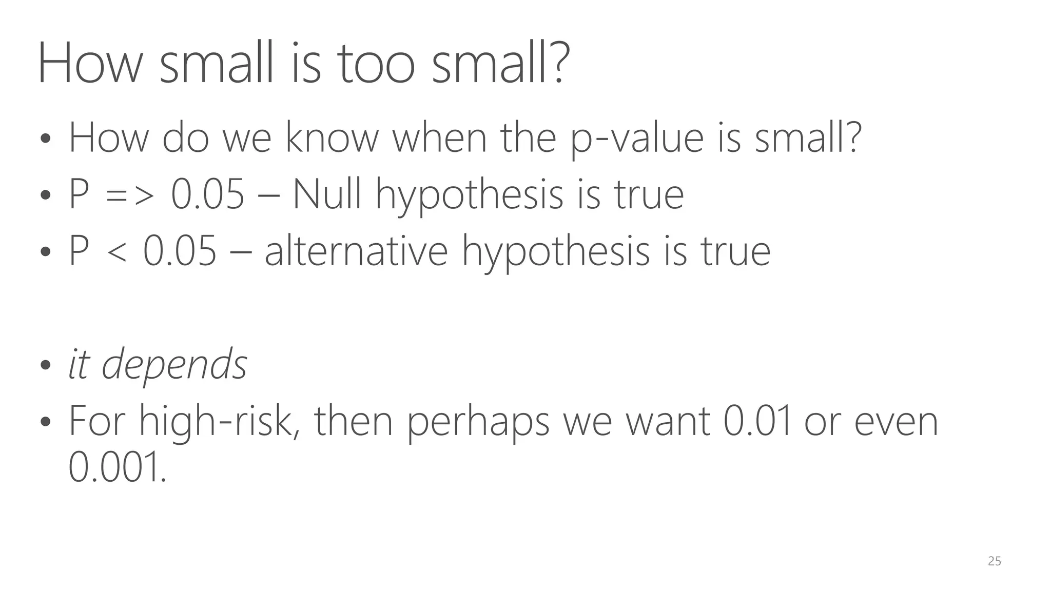 How small is too small? • How do we know when the p-value is small? • P => 0.05 – Null hypothesis is true • P < 0.05 – alternative hypothesis is true • it depends • For high-risk, then perhaps we want 0.01 or even 0.001. 25 