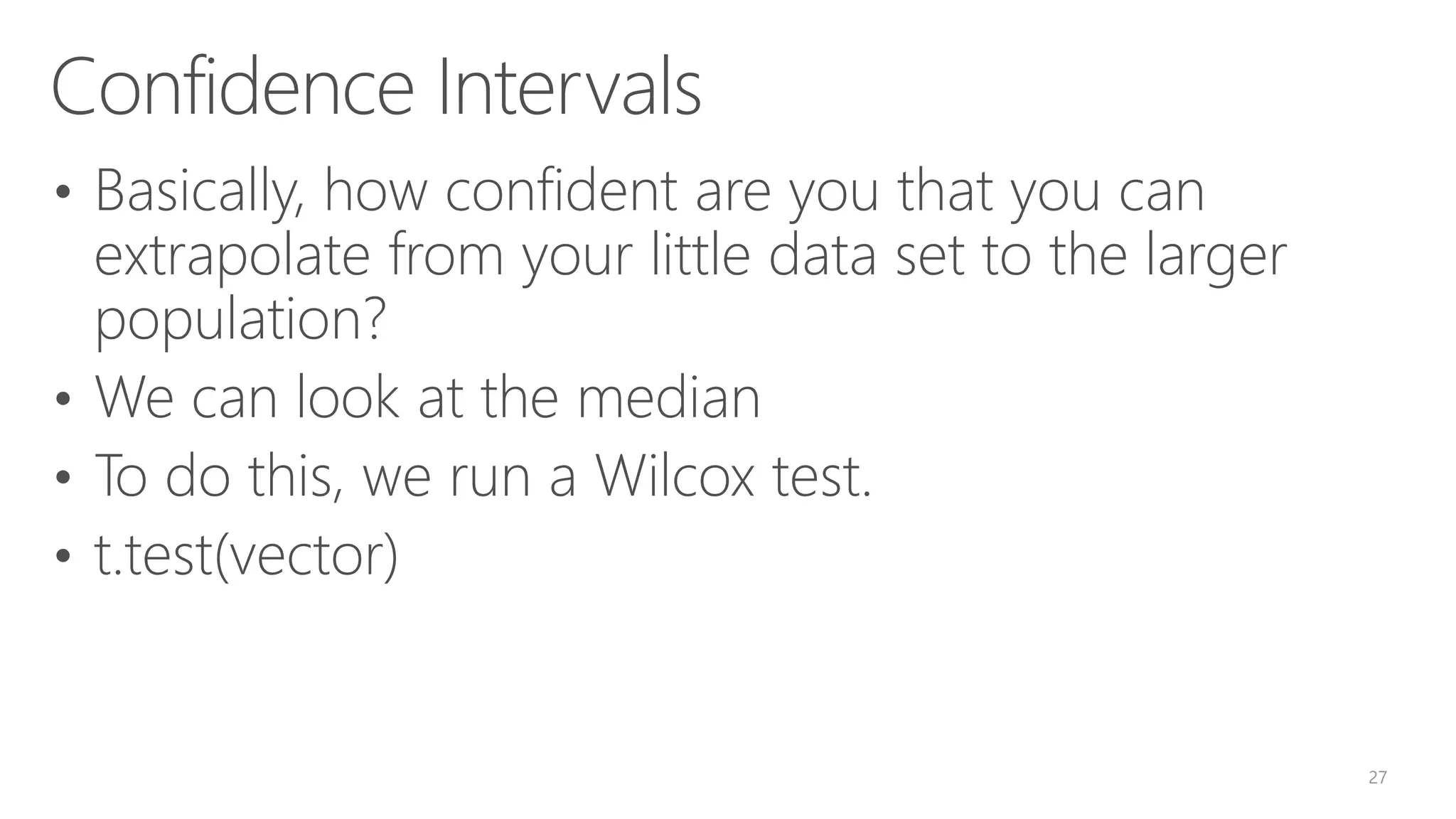 Confidence Intervals • Basically, how confident are you that you can extrapolate from your little data set to the larger population? • We can look at the median • To do this, we run a Wilcox test. • t.test(vector) 27 