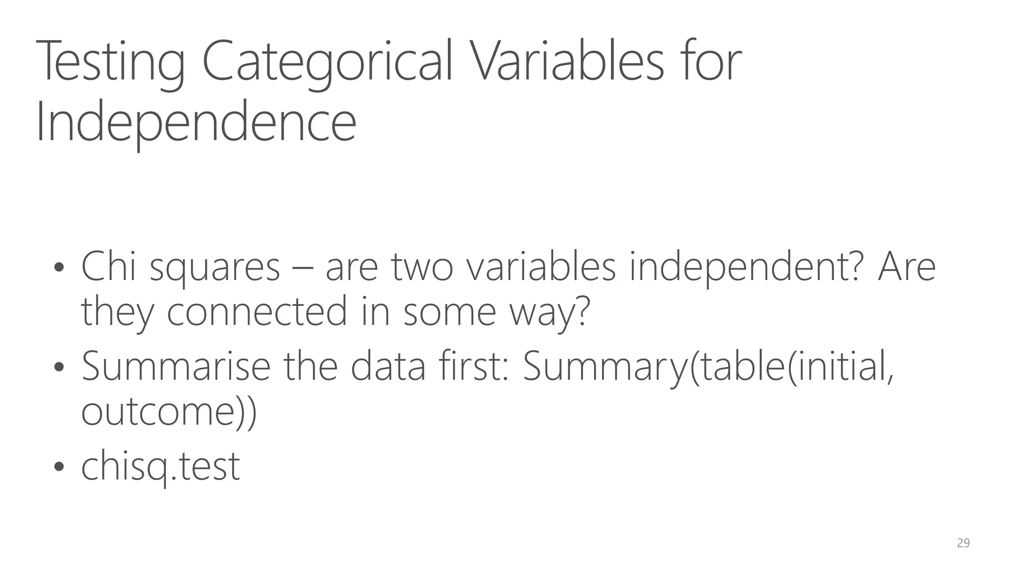 Testing Categorical Variables for Independence • Chi squares – are two variables independent? Are they connected in some way? • Summarise the data first: Summary(table(initial, outcome)) • chisq.test 29 