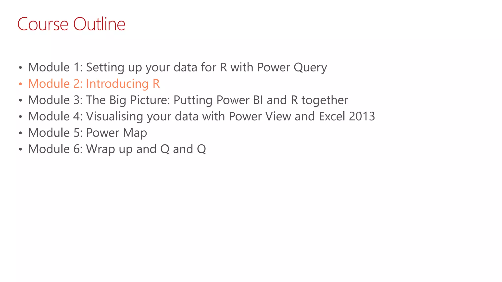 Course Outline • Module 1: Setting up your data for R with Power Query • Module 2: Introducing R • Module 3: The Big Picture: Putting Power BI and R together • Module 4: Visualising your data with Power View and Excel 2013 • Module 5: Power Map • Module 6: Wrap up and Q and Q 