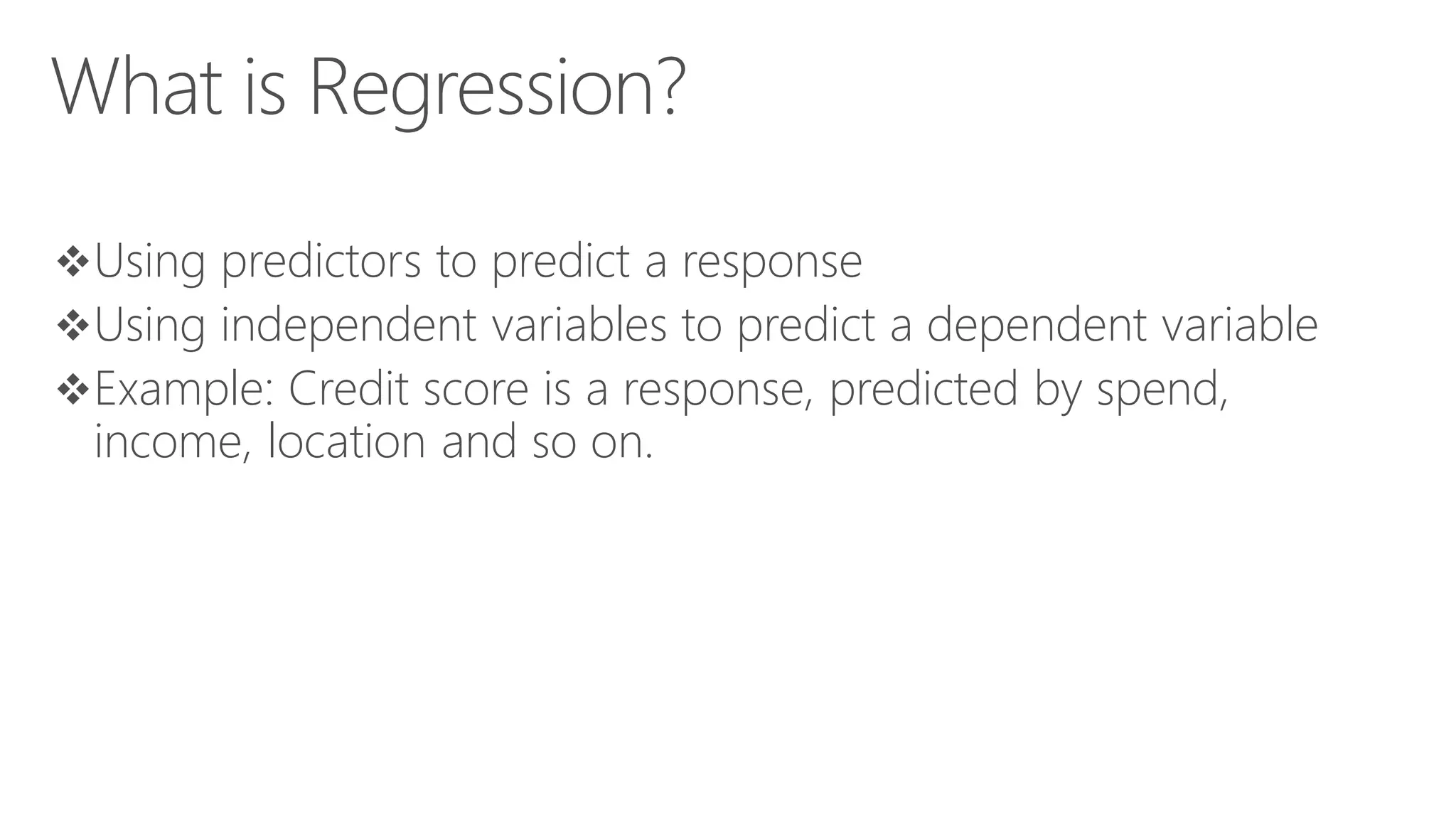 What is Regression? Using predictors to predict a response Using independent variables to predict a dependent variable Example: Credit score is a response, predicted by spend, income, location and so on. 