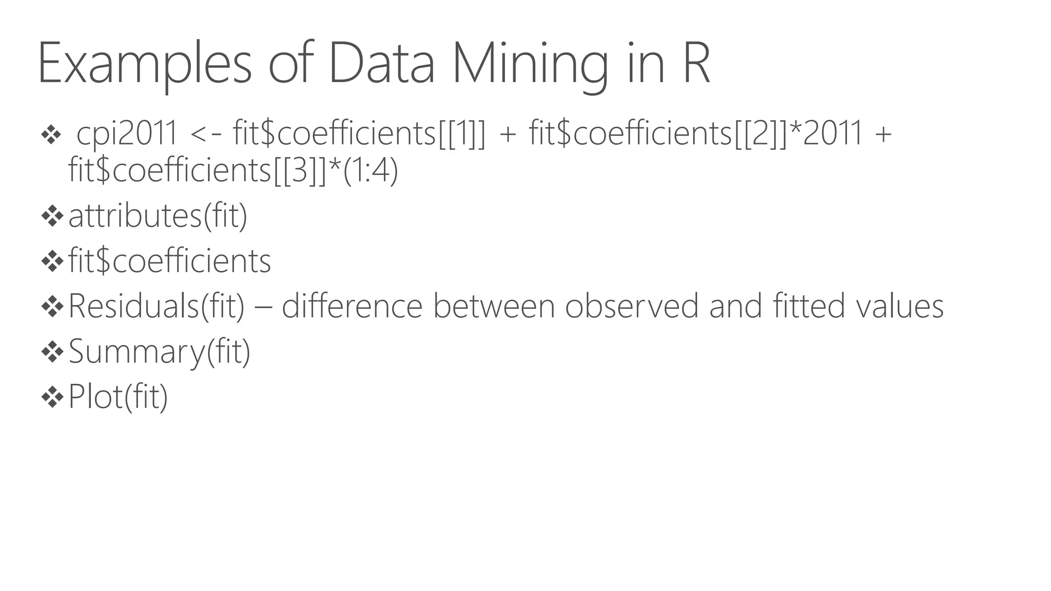 Examples of Data Mining in R  cpi2011 <- fit$coefficients[[1]] + fit$coefficients[[2]]*2011 + fit$coefficients[[3]]*(1:4) attributes(fit) fit$coefficients Residuals(fit) – difference between observed and fitted values Summary(fit) Plot(fit) 