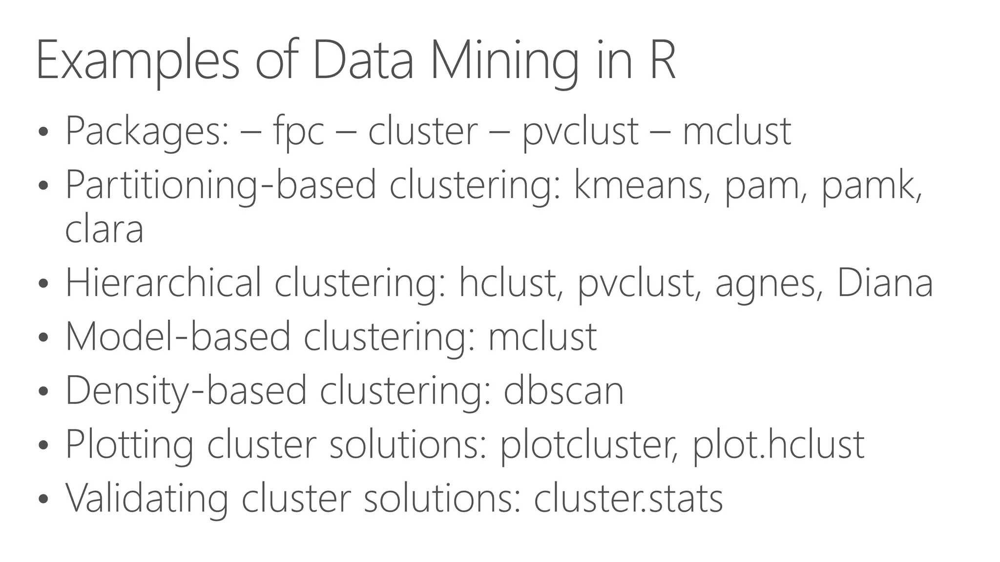 Examples of Data Mining in R • Packages: – fpc – cluster – pvclust – mclust • Partitioning-based clustering: kmeans, pam, pamk, clara • Hierarchical clustering: hclust, pvclust, agnes, Diana • Model-based clustering: mclust • Density-based clustering: dbscan • Plotting cluster solutions: plotcluster, plot.hclust • Validating cluster solutions: cluster.stats 
