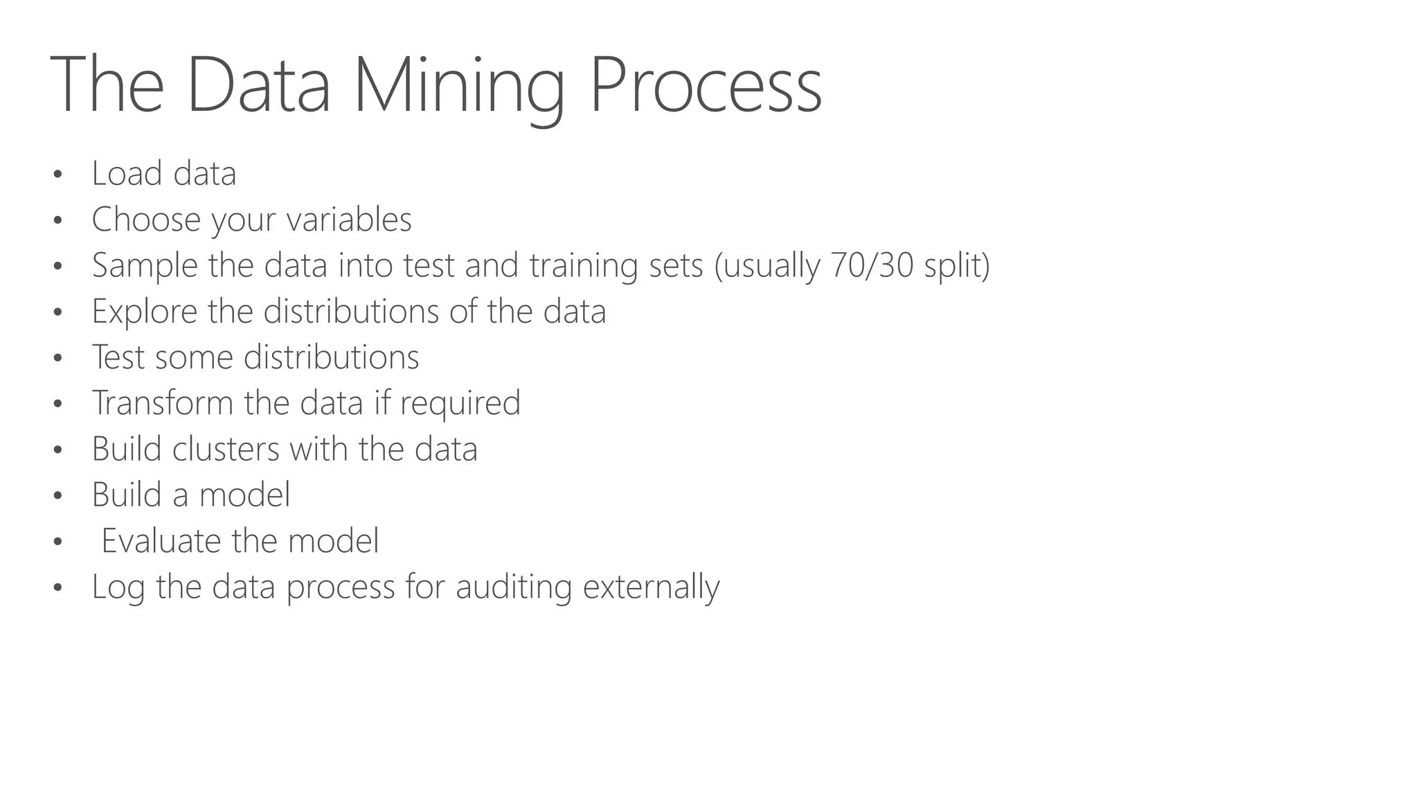 The Data Mining Process • Load data • Choose your variables • Sample the data into test and training sets (usually 70/30 split) • Explore the distributions of the data • Test some distributions • Transform the data if required • Build clusters with the data • Build a model • Evaluate the model • Log the data process for auditing externally 