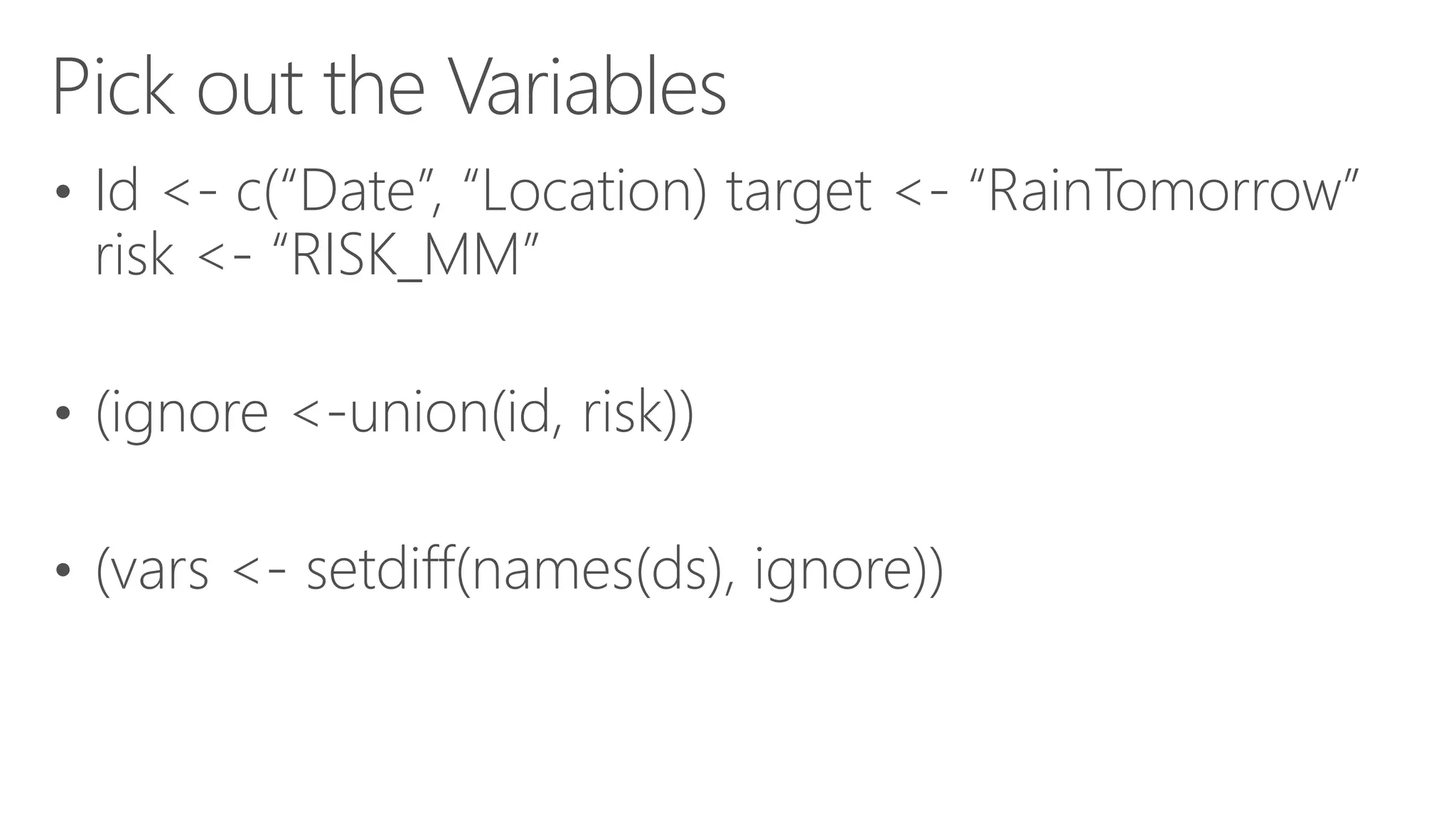 Pick out the Variables • Id <- c(“Date”, “Location) target <- “RainTomorrow” risk <- “RISK_MM” • (ignore <-union(id, risk)) • (vars <- setdiff(names(ds), ignore)) 