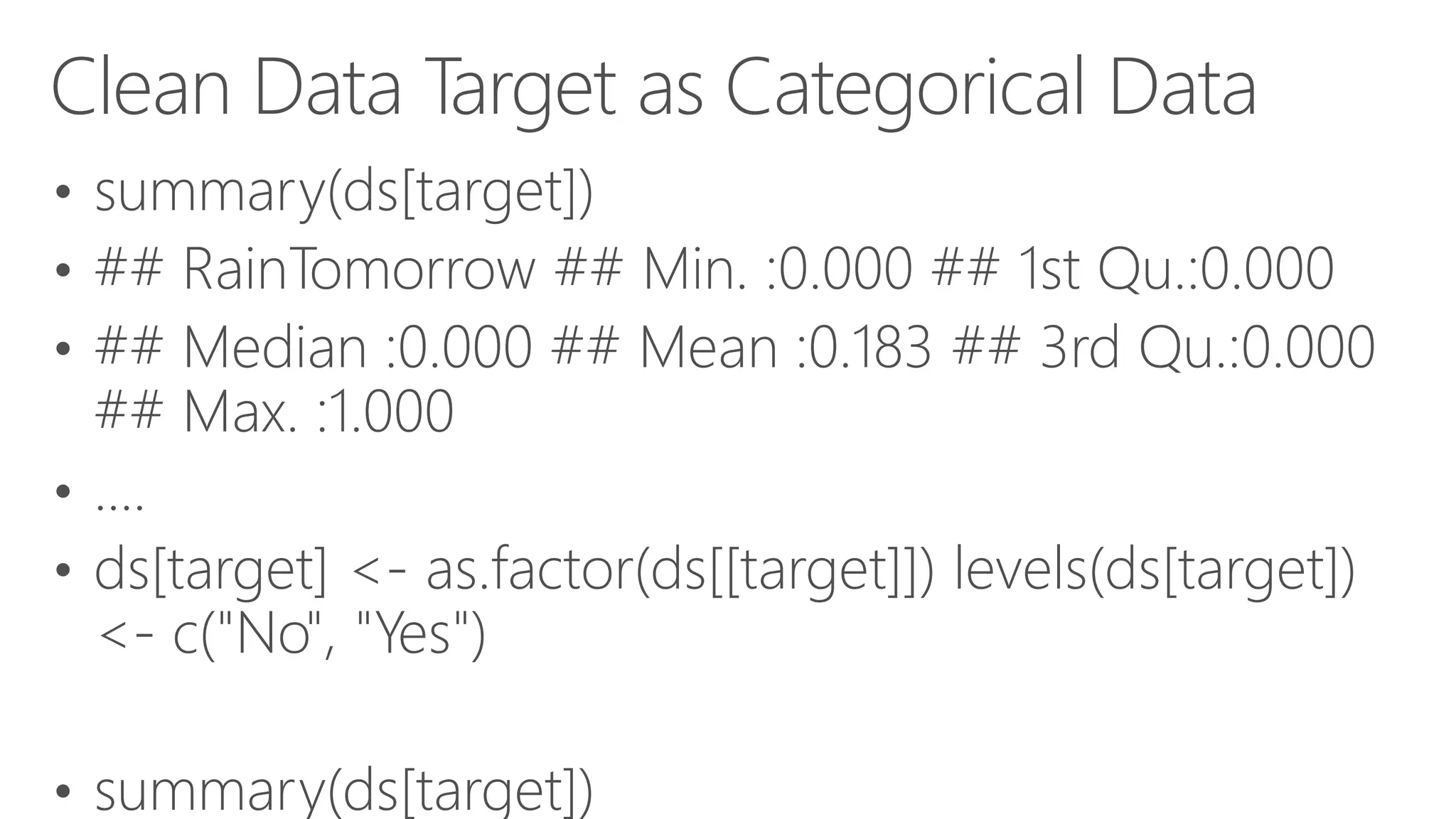 Clean Data Target as Categorical Data • summary(ds[target]) • ## RainTomorrow ## Min. :0.000 ## 1st Qu.:0.000 • ## Median :0.000 ## Mean :0.183 ## 3rd Qu.:0.000 ## Max. :1.000 • .... • ds[target] <- as.factor(ds[[target]]) levels(ds[target]) <- c("No", "Yes") • summary(ds[target]) 