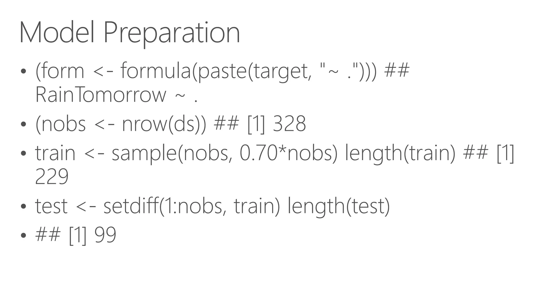 Model Preparation • (form <- formula(paste(target, "~ ."))) ## RainTomorrow ~ . • (nobs <- nrow(ds)) ## [1] 328 • train <- sample(nobs, 0.70*nobs) length(train) ## [1] 229 • test <- setdiff(1:nobs, train) length(test) • ## [1] 99 