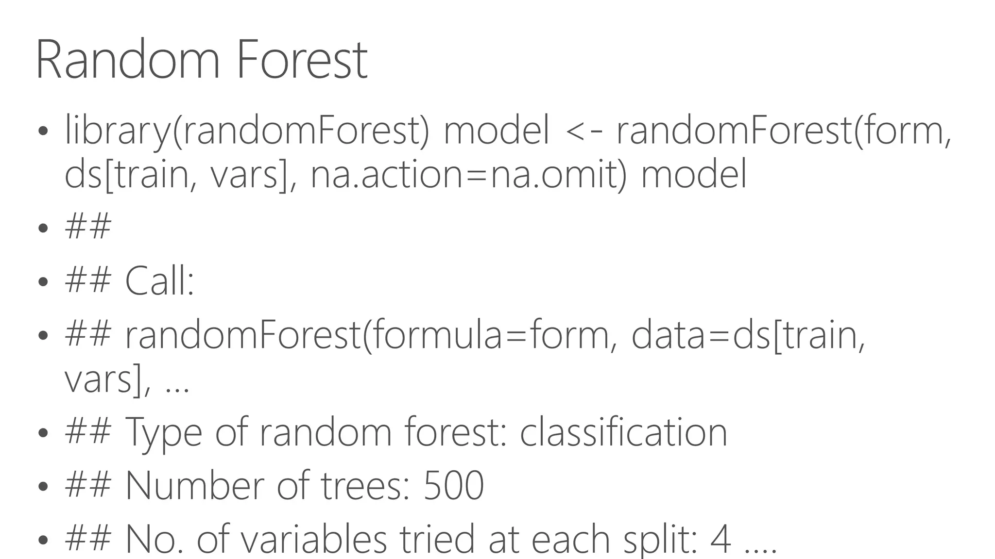 Random Forest • library(randomForest) model <- randomForest(form, ds[train, vars], na.action=na.omit) model • ## • ## Call: • ## randomForest(formula=form, data=ds[train, vars], ... • ## Type of random forest: classification • ## Number of trees: 500 • ## No. of variables tried at each split: 4 .... 