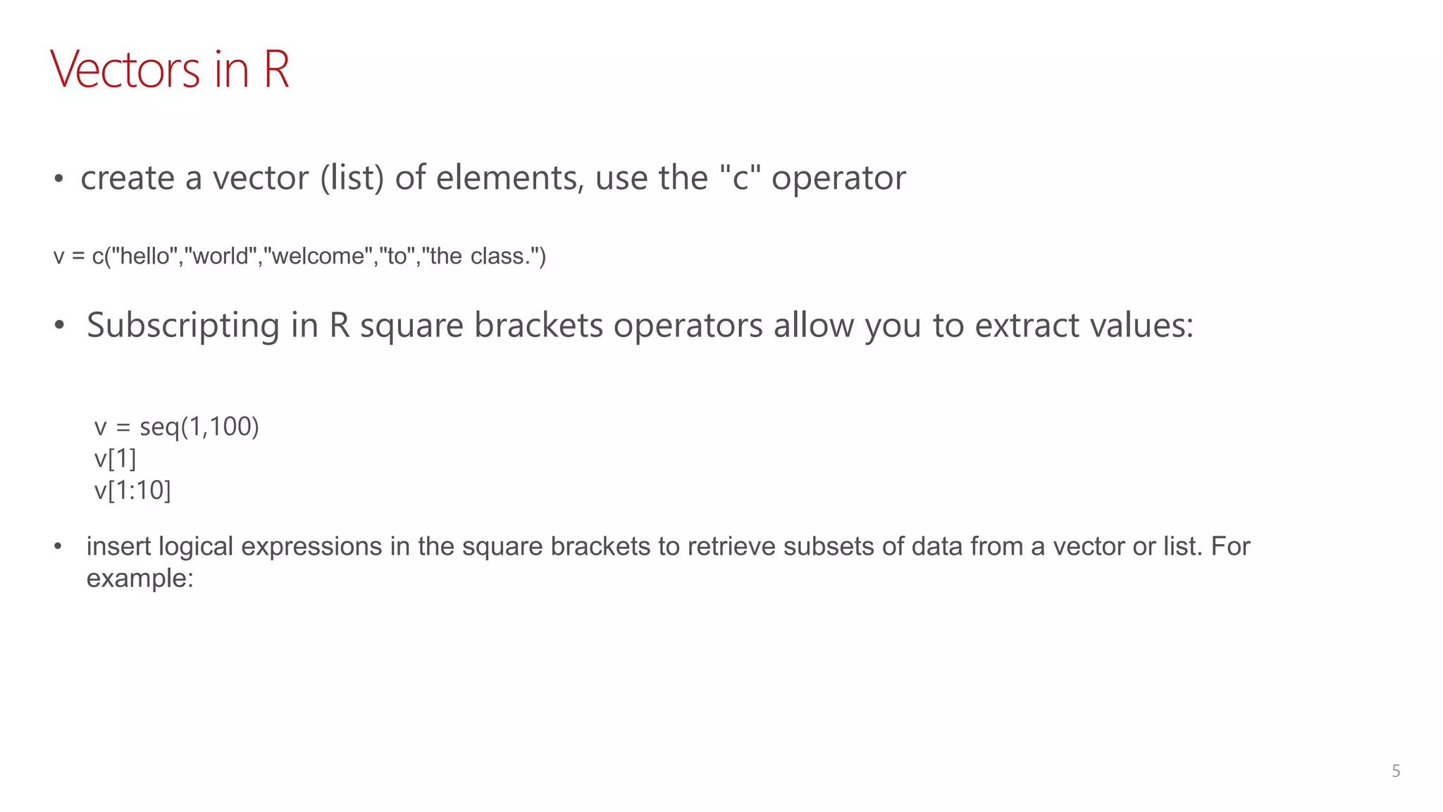 Vectors in R 5 • create a vector (list) of elements, use the "c" operator v = c("hello","world","welcome","to","the class.") v = seq(1,100) v[1] v[1:10] • Subscripting in R square brackets operators allow you to extract values: • insert logical expressions in the square brackets to retrieve subsets of data from a vector or list. For example: 