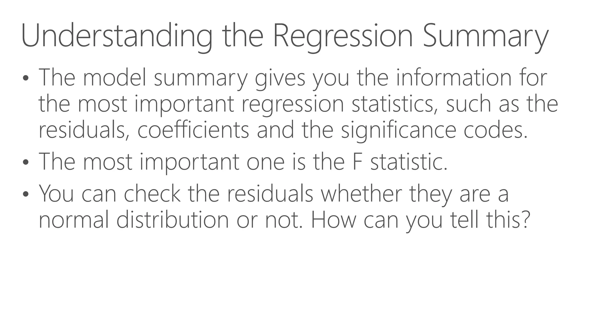 Understanding the Regression Summary • The model summary gives you the information for the most important regression statistics, such as the residuals, coefficients and the significance codes. • The most important one is the F statistic. • You can check the residuals whether they are a normal distribution or not. How can you tell this? 