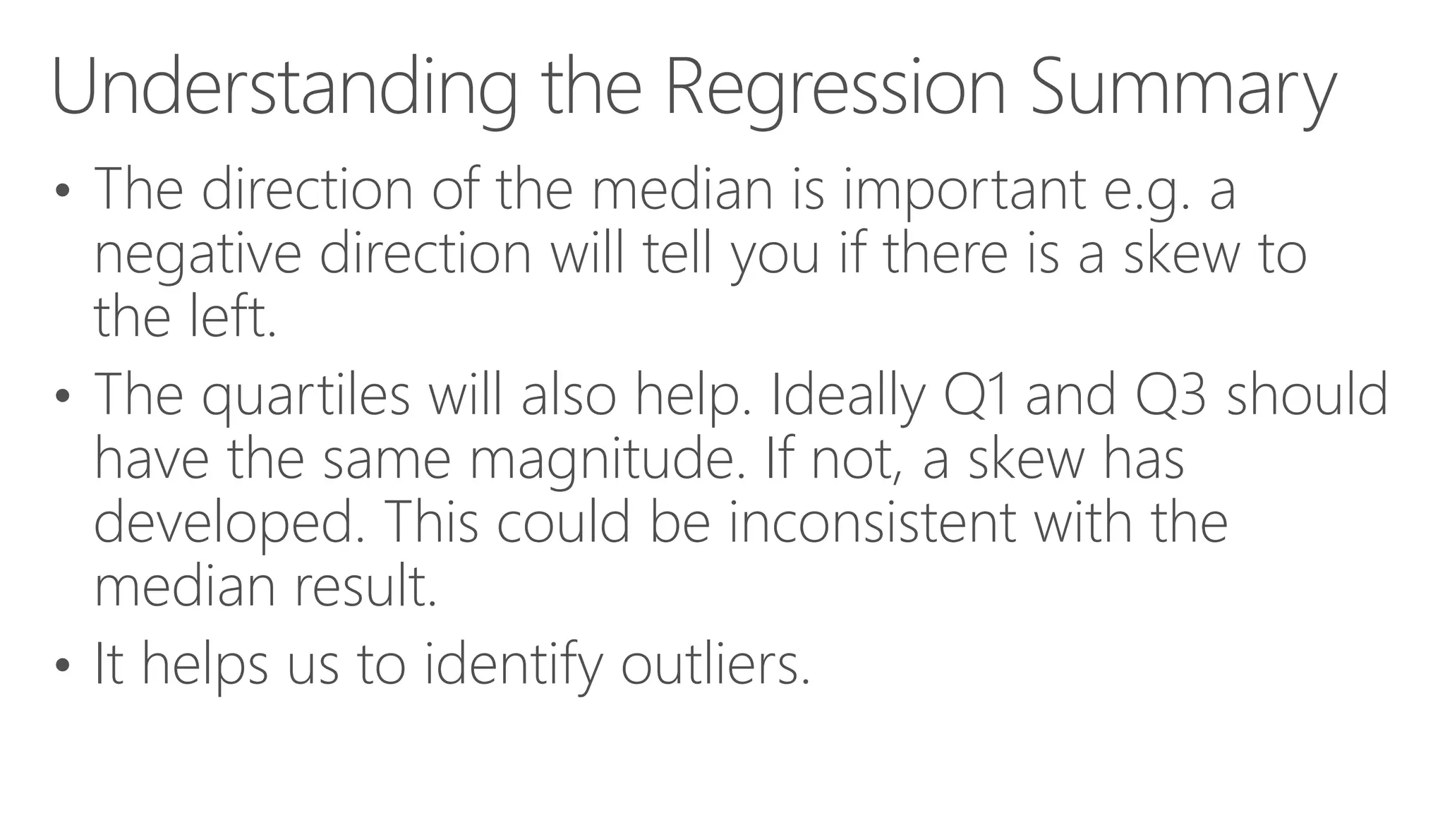 Understanding the Regression Summary • The direction of the median is important e.g. a negative direction will tell you if there is a skew to the left. • The quartiles will also help. Ideally Q1 and Q3 should have the same magnitude. If not, a skew has developed. This could be inconsistent with the median result. • It helps us to identify outliers. 