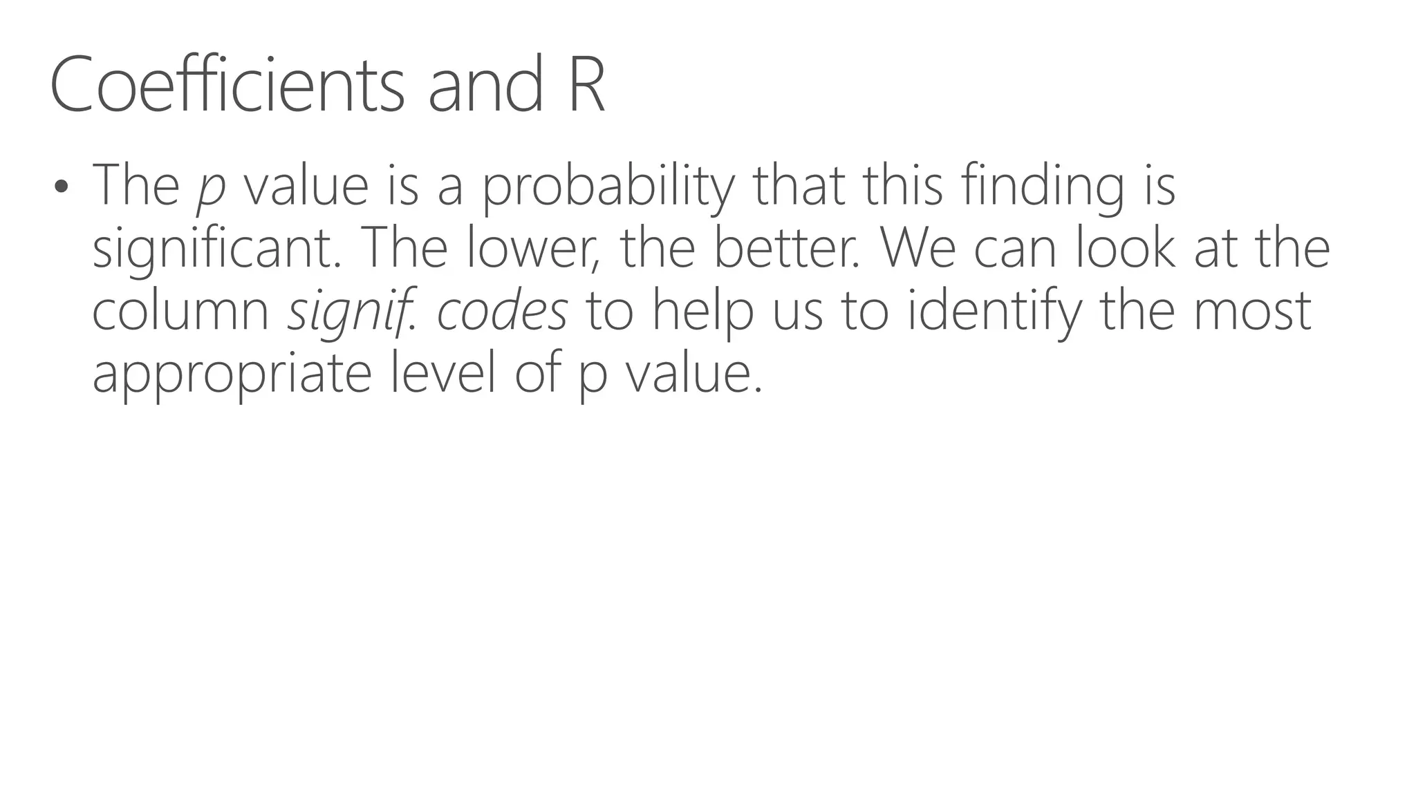 Coefficients and R • The p value is a probability that this finding is significant. The lower, the better. We can look at the column signif. codes to help us to identify the most appropriate level of p value. 