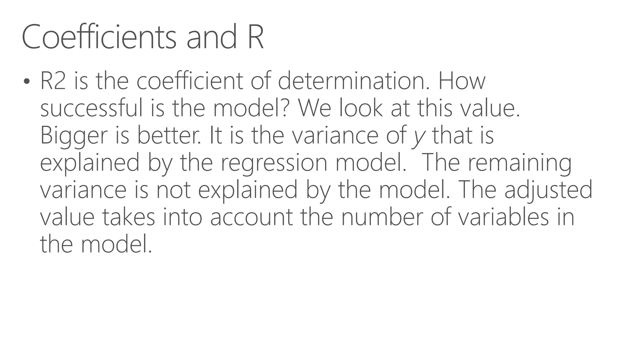 Coefficients and R • R2 is the coefficient of determination. How successful is the model? We look at this value. Bigger is better. It is the variance of y that is explained by the regression model. The remaining variance is not explained by the model. The adjusted value takes into account the number of variables in the model. 
