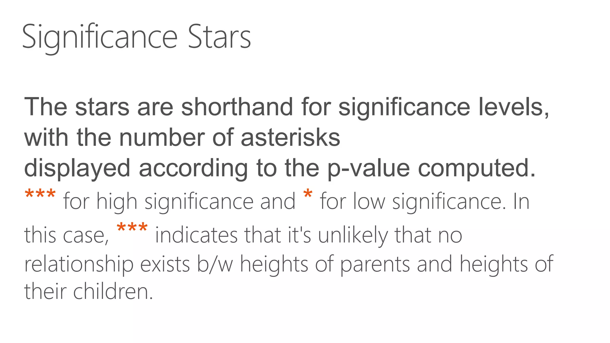 Significance Stars The stars are shorthand for significance levels, with the number of asterisks displayed according to the p-value computed. *** for high significance and * for low significance. In this case, *** indicates that it's unlikely that no relationship exists b/w heights of parents and heights of their children. 