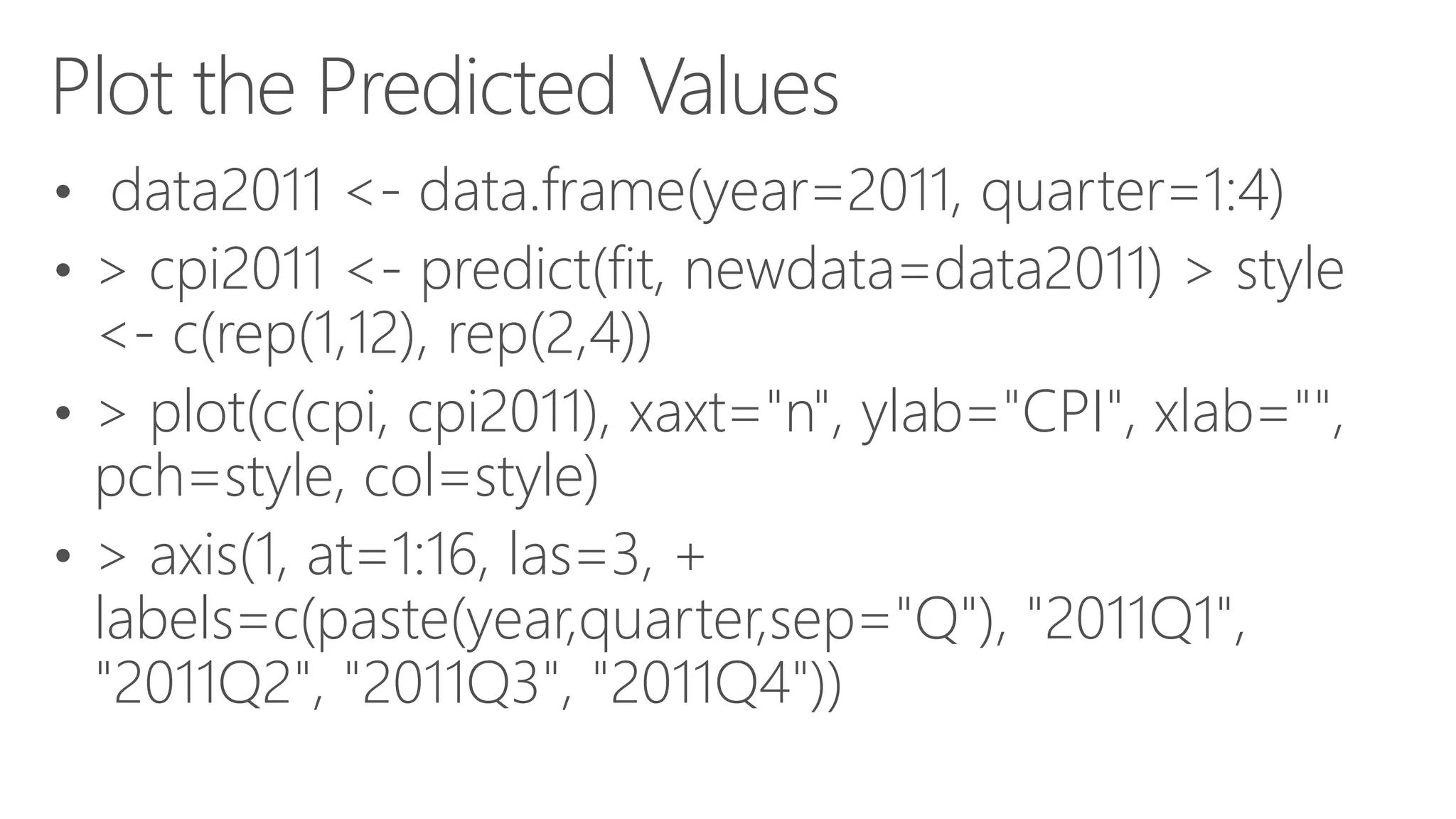Plot the Predicted Values • data2011 <- data.frame(year=2011, quarter=1:4) • > cpi2011 <- predict(fit, newdata=data2011) > style <- c(rep(1,12), rep(2,4)) • > plot(c(cpi, cpi2011), xaxt="n", ylab="CPI", xlab="", pch=style, col=style) • > axis(1, at=1:16, las=3, + labels=c(paste(year,quarter,sep="Q"), "2011Q1", "2011Q2", "2011Q3", "2011Q4")) 
