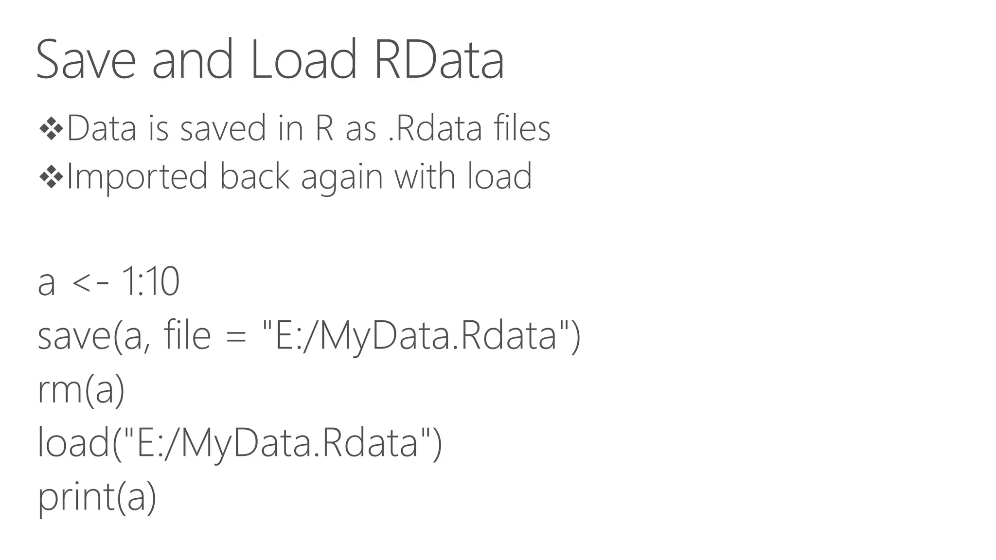 Save and Load RData Data is saved in R as .Rdata files Imported back again with load a <- 1:10 save(a, file = "E:/MyData.Rdata") rm(a) load("E:/MyData.Rdata") print(a) 