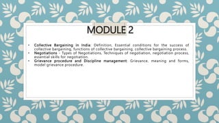 MODULE 2
• Collective Bargaining in India: Definition, Essential conditions for the success of
collective bargaining, functions of collective bargaining, collective bargaining process.
• Negotiations - Types of Negotiations, Techniques of negotiation, negotiation process,
essential skills for negotiation.
• Grievance procedure and Discipline management: Grievance, meaning and forms,
model grievance procedure.
 