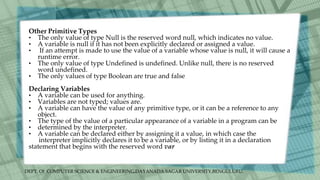 DEPT. Of COMPUTER SCIENCE & ENGINEERING,DAYANADA SAGAR UNIVERSITY,BENGULURU.
Other Primitive Types
• The only value of type Null is the reserved word null, which indicates no value.
• A variable is null if it has not been explicitly declared or assigned a value.
• If an attempt is made to use the value of a variable whose value is null, it will cause a
runtime error.
• The only value of type Undefined is undefined. Unlike null, there is no reserved
word undefined.
• The only values of type Boolean are true and false
Declaring Variables
• A variable can be used for anything.
• Variables are not typed; values are.
• A variable can have the value of any primitive type, or it can be a reference to any
object.
• The type of the value of a particular appearance of a variable in a program can be
• determined by the interpreter.
• A variable can be declared either by assigning it a value, in which case the
interpreter implicitly declares it to be a variable, or by listing it in a declaration
statement that begins with the reserved word var
 