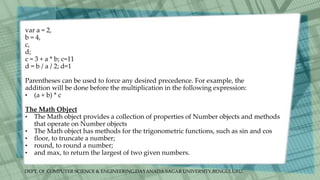 DEPT. Of COMPUTER SCIENCE & ENGINEERING,DAYANADA SAGAR UNIVERSITY,BENGULURU.
var a = 2,
b = 4,
c,
d;
c = 3 + a * b; c=11
d = b / a / 2; d=1
Parentheses can be used to force any desired precedence. For example, the
addition will be done before the multiplication in the following expression:
• (a + b) * c
The Math Object
• The Math object provides a collection of properties of Number objects and methods
that operate on Number objects
• The Math object has methods for the trigonometric functions, such as sin and cos
• floor, to truncate a number;
• round, to round a number;
• and max, to return the largest of two given numbers.
 