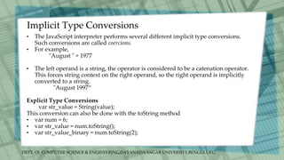 DEPT. Of COMPUTER SCIENCE & ENGINEERING,DAYANADA SAGAR UNIVERSITY,BENGULURU.
Implicit Type Conversions
• The JavaScript interpreter performs several different implicit type conversions.
Such conversions are called coercions.
• For example,
"August " + 1977
• The left operand is a string, the operator is considered to be a catenation operator.
This forces string context on the right operand, so the right operand is implicitly
converted to a string.
"August 1997“
Explicit Type Conversions
var str_value = String(value);
This conversion can also be done with the toString method
• var num = 6;
• var str_value = num.toString();
• var str_value_binary = num.toString(2);
 