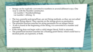 DEPT. Of COMPUTER SCIENCE & ENGINEERING,DAYANADA SAGAR UNIVERSITY,BENGULURU.
• Strings can be explicitly converted to numbers in several different ways. One
way is with the Number constructor.
var number = Number(aString);
var number = aString - 0;
• The two, parseInt and parseFloat, are not String methods, so they are not called
through String objects. They operate on the strings given as parameters
• The parseInt function searches its string parameter for an integer literal.
• If one is found at the beginning of the string, it is converted to a number and
returned.
• If the string does not begin with a valid integer literal, NaN is returned.
• The parseFloat function searches for a floating-point literal, which could have a
decimal point, an exponent, or both.
 