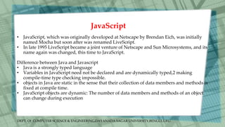 DEPT. Of COMPUTER SCIENCE & ENGINEERING,DAYANADA SAGAR UNIVERSITY,BENGULURU.
JavaScript
• JavaScript, which was originally developed at Netscape by Brendan Eich, was initially
named Mocha but soon after was renamed LiveScript.
• In late 1995 LiveScript became a joint venture of Netscape and Sun Microsystems, and its
name again was changed, this time to JavaScript.
Difference between Java and Javascript
• Java is a strongly typed language
• Variables in JavaScript need not be declared and are dynamically typed,2 making
compile-time type checking impossible.
• objects in Java are static in the sense that their collection of data members and methods is
fixed at compile time.
• JavaScript objects are dynamic: The number of data members and methods of an object
can change during execution
 