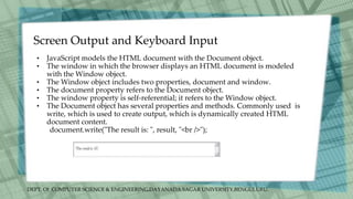 DEPT. Of COMPUTER SCIENCE & ENGINEERING,DAYANADA SAGAR UNIVERSITY,BENGULURU.
Screen Output and Keyboard Input
• JavaScript models the HTML document with the Document object.
• The window in which the browser displays an HTML document is modeled
with the Window object.
• The Window object includes two properties, document and window.
• The document property refers to the Document object.
• The window property is self-referential; it refers to the Window object.
• The Document object has several properties and methods. Commonly used is
write, which is used to create output, which is dynamically created HTML
document content.
document.write("The result is: ", result, "<br />");
 