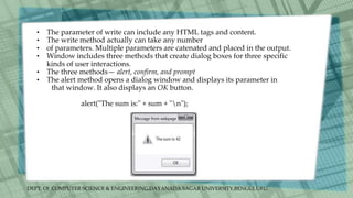 DEPT. Of COMPUTER SCIENCE & ENGINEERING,DAYANADA SAGAR UNIVERSITY,BENGULURU.
• The parameter of write can include any HTML tags and content.
• The write method actually can take any number
• of parameters. Multiple parameters are catenated and placed in the output.
• Window includes three methods that create dialog boxes for three specific
kinds of user interactions.
• The three methods— alert, confirm, and prompt
• The alert method opens a dialog window and displays its parameter in
that window. It also displays an OK button.
alert("The sum is:" + sum + "n");
 