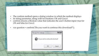 DEPT. Of COMPUTER SCIENCE & ENGINEERING,DAYANADA SAGAR UNIVERSITY,BENGULURU.
• The confirm method opens a dialog window in which the method displays
• its string parameter, along with two buttons: OK and Cancel.
• confirm returns a Boolean value that indicates the user’s button input: true for
OK and false for Cancel.
• var question = confirm("Do you want to continue this download?");
 