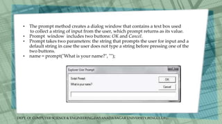 DEPT. Of COMPUTER SCIENCE & ENGINEERING,DAYANADA SAGAR UNIVERSITY,BENGULURU.
• The prompt method creates a dialog window that contains a text box used
to collect a string of input from the user, which prompt returns as its value.
• Prompt window includes two buttons: OK and Cancel.
• Prompt takes two parameters: the string that prompts the user for input and a
default string in case the user does not type a string before pressing one of the
two buttons.
• name = prompt("What is your name?", "");
 