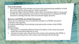 DEPT. Of COMPUTER SCIENCE & ENGINEERING,DAYANADA SAGAR UNIVERSITY,BENGULURU.
Uses of JavaScript
• The original goal of JavaScript was to provide programming capability at both
the server and the client ends of a Web connection.
• Document Object Model (DOM), which allows JavaScript scripts to access and
modify the style properties and content of the elements of a displayed HTML
document, making formally static documents highly dynamic.
Browsers and HTML-JavaScript Documents
There are two different ways to embed JavaScript in an HTML document:
implicitly and explicitly.
In explicit embedding, the JavaScript code physically resides in the HTML
document.
Disadvantages
1. Mixing two completely different kinds of notation in the same document
makes the document difficult to read.
2. Second, in some cases, the person who creates and maintains the HTML is
distinct from the person who creates and maintains the JavaScript
 