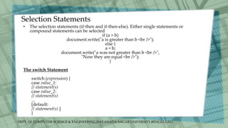 DEPT. Of COMPUTER SCIENCE & ENGINEERING,DAYANADA SAGAR UNIVERSITY,BENGULURU.
Selection Statements
• The selection statements (if-then and if-then-else). Either single statements or
compound statements can be selected
if (a > b)
document.write("a is greater than b <br />");
else {
a = b;
document.write("a was not greater than b <br />",
"Now they are equal <br />");
}
The switch Statement
switch (expression) {
case value_1:
// statement(s)
case value_2:
// statement(s)
...
[default:
// statement(s) ]
}
 