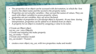 DEPT. Of COMPUTER SCIENCE & ENGINEERING,DAYANADA SAGAR UNIVERSITY,BENGULURU.
• The properties of an object can be accessed with dot notation, in which the first
word is the object name and the second is the property name.
• Properties are not actually variables—they are just the names of values. They are
used with object variables to access property values.
• properties are not variables, they are never declared.
• The number of properties in a JavaScript object is dynamic. At any time during
interpretation, properties can be added to or deleted from an object.
• A property for an object is created by assigning a value to its name.
// Create an Object object
var my_car = new Object();
// Create and initialize the make property
my_car.make = "Ford";
// Create and initialize model
my_car.model = "Fusion";
• creates a new object, my_car, with two properties: make and model
 