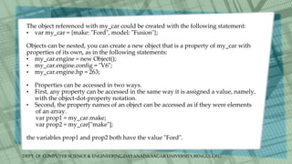 DEPT. Of COMPUTER SCIENCE & ENGINEERING,DAYANADA SAGAR UNIVERSITY,BENGULURU.
The object referenced with my_car could be created with the following statement:
• var my_car = {make: "Ford", model: "Fusion"};
Objects can be nested, you can create a new object that is a property of my_car with
properties of its own, as in the following statements:
• my_car.engine = new Object();
• my_car.engine.config = "V6";
• my_car.engine.hp = 263;
• Properties can be accessed in two ways.
• First, any property can be accessed in the same way it is assigned a value, namely,
with the object-dot-property notation.
• Second, the property names of an object can be accessed as if they were elements
of an array.
var prop1 = my_car.make;
var prop2 = my_car["make"];
the variables prop1 and prop2 both have the value "Ford".
 