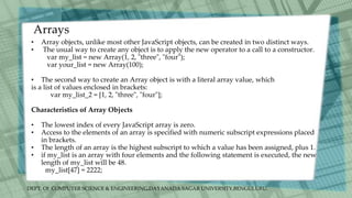 DEPT. Of COMPUTER SCIENCE & ENGINEERING,DAYANADA SAGAR UNIVERSITY,BENGULURU.
Arrays
• Array objects, unlike most other JavaScript objects, can be created in two distinct ways.
• The usual way to create any object is to apply the new operator to a call to a constructor.
var my_list = new Array(1, 2, "three", "four");
var your_list = new Array(100);
• The second way to create an Array object is with a literal array value, which
is a list of values enclosed in brackets:
var my_list_2 = [1, 2, "three", "four"];
Characteristics of Array Objects
• The lowest index of every JavaScript array is zero.
• Access to the elements of an array is specified with numeric subscript expressions placed
in brackets.
• The length of an array is the highest subscript to which a value has been assigned, plus 1.
• if my_list is an array with four elements and the following statement is executed, the new
length of my_list will be 48.
my_list[47] = 2222;
 