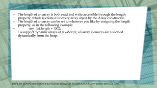 DEPT. Of COMPUTER SCIENCE & ENGINEERING,DAYANADA SAGAR UNIVERSITY,BENGULURU.
• The length of an array is both read and write accessible through the length
• property, which is created for every array object by the Array constructor.
• The length of an array can be set to whatever you like by assigning the length
property, as in the following example:
• my_list.length = 1002;
• To support dynamic arrays of JavaScript, all array elements are allocated
dynamically from the heap.
 